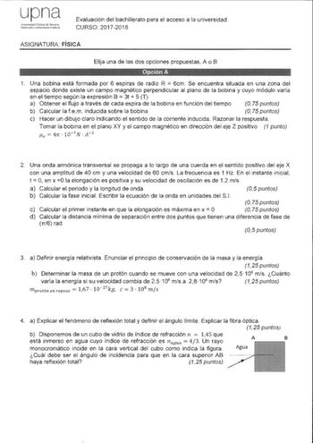 upna U11ivcrsiciad PLblica ele Naw1rra NafRmako U11brr11tc1113 PLtlik8 Evaluación del bachillerato para el acceso a la universidad CURSO 20172018 ASIGNATURA FÍSICA Elija una de las dos opciones propuestas A o B 1 Una bobina está formada por 6 espiras de radio R  6cm Se encuentra situada en una zona del espacio donde existe un campo magnético perpendicular al plano de la bobina y cuyo módulo varía en el tiempo según la expresión B  3t  5 T a Obtener el flujo a través de cada espira de la bobina …