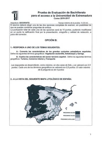 Prueba de Evaluación de Bachillerato para el acceso a la Universidad de Extremadura Curso 20162017 Asi natura GEOGRAFÍA Tiem o máximo de la rueba 1h30 min El alumno deberá elegir una de las dos opciones completas de examen sin posibilidad de que se puedan combinar preguntas de ambos La puntuación total de cada una de las opciones será de 1O puntos pudiendo modificarse en un punto la calificación final por la presentación ortografía y calidad de redacción a juicio del corrector OPCIÓN B 1 RESPON…