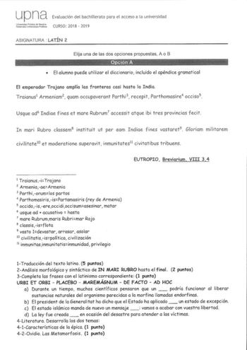 up na Evaluación del bachillerato para el acceso a la universidad Jdujrs1l CURSO 2018  2019 ASIGNATURA LATÍN 2 Elija una de las dos opciones propuestas A o B  El alumno puede utilizar el diccionario incluido el apéndice gramatical El emperador Trajano amplía las fronteras casi hasta la India Traianus1 Armeniam2  quam occupaverant Parthi 3 recepit Parthomasire4 occiso 5 Usque ad6 Indiae fines et more Rubrum7 accessit atque ibi tres provincias fecit In mari Rubro classem8 instituit ut per eam Ind…