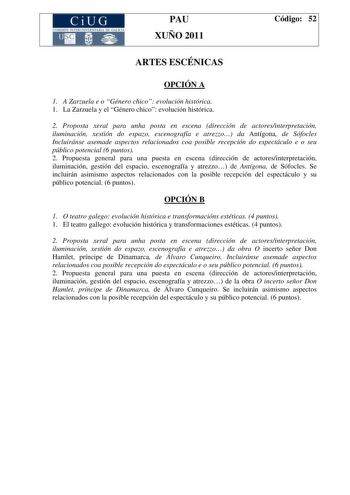 CiUG COMI IÓ INTERUNIVER ITARIA DE GALI IA PAU XUÑO 2011 Código 52 ARTES ESCÉNICAS OPCIÓN A 1 A Zarzuela e o Género chico evolución histórica 1 La Zarzuela y el Género chico evolución histórica 2 Proposta xeral para unha posta en escena dirección de actoresinterpretación iluminación xestión do espazo escenografía e atrezzo da Antígona de Sófocles Incluiránse asemade aspectos relacionados coa posible recepción do espectáculo e o seu público potencial 6 puntos 2 Propuesta general para una puesta …