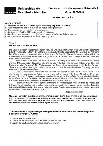 Evaluación para el acceso a la Universidad Curso 20222023 Materia A L E M Á N INSTRUCCIONES 1 Elegir entre Texto A o Texto B y no mezclar preguntas de ambos 2Haga una primera lectura cuidadosa del texto y de las preguntas 3 Lea una segunda vez y conteste a las preguntas 4 Conteste en LENGUA ALEMANA y según el texto dado 5 Escriba sus respuestas en la hoja de examen respetando el orden de las preguntas 6 Compruebe sus respuestas antes de entregar la prueba Texto A Nur das Beste fr das Haustier D…