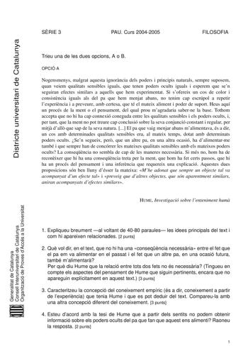 Districte universitari de Catalunya SRIE 3 PAU Curs 20042005 FILOSOFIA Trieu una de les dues opcions A o B OPCIÓ A Nogensmenys malgrat aquesta ignorncia dels poders i principis naturals sempre suposem quan veiem qualitats sensibles iguals que tenen poders ocults iguals i esperem que sen seguiran efectes similars a aquells que hem experimentat Si sofereix un cos de color i consistncia iguals als del pa que hem menjat abans no tenim cap escrúpol a repetir lexperincia i a preveure amb certesa que …