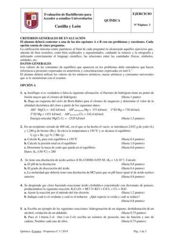 Evaluación de Bachillerato para Acceder a estudios Universitarios Castilla y León QUÍMICA EJERCICIO N Páginas 3 CRITERIOS GENERALES DE EVALUACIÓN El alumno deberá contestar a una de las dos opciones A o B con sus problemas y cuestiones Cada opción consta de cinco preguntas La calificación máxima entre paréntesis al final de cada pregunta la alcanzarán aquellos ejercicios que además de bien resueltos estén bien explicados y argumentados cuidando la sintaxis y la ortografía y utilizando correctam…