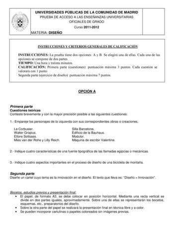 UNIVERSIDADES PÚBLICAS DE LA COMUNIDAD DE MADRID PRUEBA DE ACCESO A LAS ENSEÑANZAS UNIVERSITARIAS OFICIALES DE GRADO Curso 20112012 MATERIA DISEÑO INSTRUCCIONES Y CRITERIOS GENERALES DE CALIFICACIÓN INSTRUCCIONES La prueba tiene dos opciones A y B Se elegirá una de ellas Cada una de las opciones se compone de dos partes TIEMPO Una hora y treinta minutos CALIFICACIÓN Primera parte cuestiones puntuación máxima 3 puntos Cada cuestión se valorará con 1 punto Segunda parte ejercicio de diseño puntua…