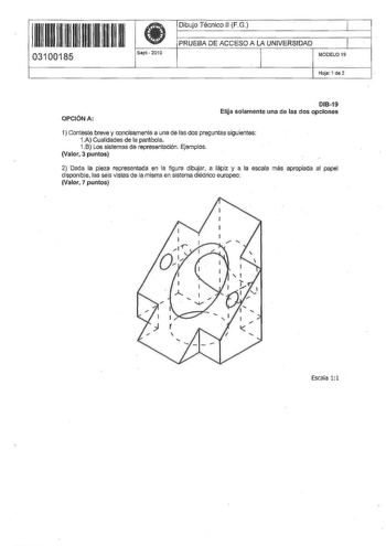 IU 1  11 1m 111 11 11 1 03100185 Sept 201 O Dibujo Técnico JI FG  PRUEBA DE ACCESO A LA UNIVERSIDAD 1 MOOELO 19 Hoja 1 de 2 OPCIÓN A DI819 Elija solamente una de las dos opciones 1 Conteste breve y concisamente a una de fas dos preguntas siguientes 1A Cualidades de la parábola 1B Los sistemas de representación Ejemplos Valor 3 puntos 2 Dada la pieza representada en la figura dibujar a lápiz y a la escala más apropiada al papel disponible las seis vistas de la misma en sistema diédrico europeo V…