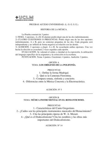 URIVERSIDAD Di CAITlllAIA mAnCHA1 PRUEBAS ACCESO UNIVERSIDAD L O G S E HISTORIA DE LA MÚSICA La Prueba constará de 3 partes 1 TEMA 2 opciones A o B El alumno podrá elegir una de las dos indistintamente 2 CUATRO CUESTIONES O PREGUNTAS Podrá elegir una de las dos opciones indistintamente A o B pero no contestar preguntas de las dos Cada pregunta será independiente y no influirá de forma negativa en relación con las demás 3 AUDICIÓN 2 opciones a elegir A o B Se escucharán ambas opciones Una vez he…