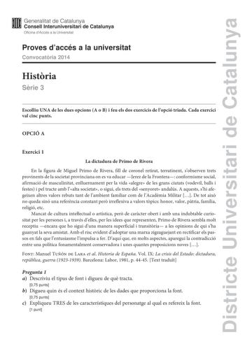 Districte Universitari de Catalunya Generalitat de Catalunya Consell lnteruniversitari de Catalunya Oficina dAccés a la Universitat Proves daccés a la universitat Convocatria 2014 Histria Srie 3 Escolliu UNA de les dues opcions A o B i feu els dos exercicis de lopció triada Cada exercici val cinc punts OPCIÓ A Exercici 1 La dictadura de Primo de Rivera En la figura de Miguel Primo de Rivera fill de coronel retirat terratinent sobserven trets provinents de la societat provinciana on es va educar…