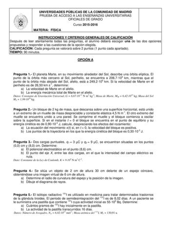 UNIVERSIDADES PÚBLICAS DE LA COMUNIDAD DE MADRID PRUEBA DE ACCESO A LAS ENSEÑANZAS UNIVERSITARIAS OFICIALES DE GRADO Curso 20152016 MATERIA FÍSICA INSTRUCCIONES Y CRITERIOS GENERALES DE CALIFICACIÓN Después de leer atentamente todas las preguntas el alumno deberá escoger una de las dos opciones propuestas y responder a las cuestiones de la opción elegida CALIFICACIÓN Cada pregunta se valorará sobre 2 puntos 1 punto cada apartado TIEMPO 90 minutos OPCIÓN A Pregunta 1 El planeta Marte en su movim…