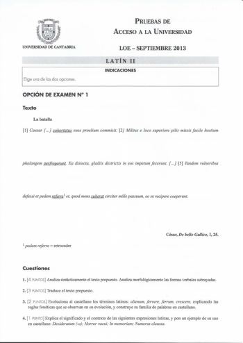 PRUEBAS DE ACCESO A LA UNIVERSIDAD UNIVERSIDAD DE CANTABRIA El ige una de las dos o pciones LOESEPTIEMBRE 2013 LATÍN 11 INDICACIONES OPCIÓN DE EXAMEN N 1 Texto La batalla 1 Caesar   cohortatus suos proelium commisit 2 Milites e loco superiore pilis missis facile hostium phalangem perfreferunt Ea disiecta gladiis destrictis in eos impetum fecerunt   5 Tandem vulneribus defessi et pedem referre 1 et quod mons suberat circiter mille passuum eo se recipere coeperunt 1 pedem reerre  retroceder César…