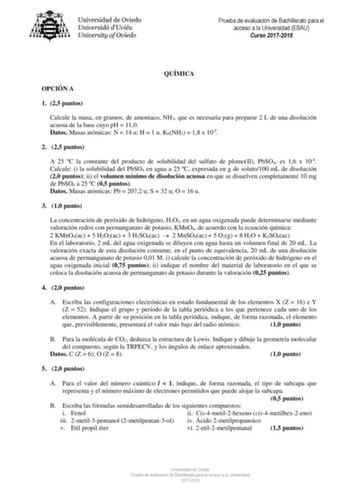 Prueba de evaluación de Bachillerato para el acceso a la Universidad EBAU Curso 20172018 QUÍMICA OPCIÓN A 1 25 puntos Calcule la masa en gramos de amoniaco NH3 que es necesaria para preparar 2 L de una disolución acuosa de la base cuyo pH  110 Datos Masas atómicas N  14 u H  1 u KbNH3  18 x 105 2 25 puntos A 25 C la constante del producto de solubilidad del sulfato de plomoII PbSO4 es 16 x 108 Calcule i la solubilidad del PbSO4 en agua a 25 C expresada en g de soluto100 mL de disolución 20 punt…