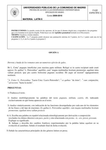 UNIVERSIDADES PÚBLICAS DE LA COMUNIDAD DE MADRID PRUEBA DE ACCESO A LAS ENSEÑANZAS UNIVERSITARIAS OFICIALES DE GRADO Curso 20092010 MATERIA LATÍN II FASE ESPECÍFICA INSTRUCCIONES La prueba consta de dos opciones de las que el alumno elegirá una y responderá a las preguntas que se le formulan en la opción elegida Podrá hacer uso del Apéndice gramatical incluido en el Diccionario TIEMPO Una hora y treinta minutos CALIFICACIÓN La 1 pregunta podrá alcanzar una puntuación máxima de 5 puntos de 0 a 1…