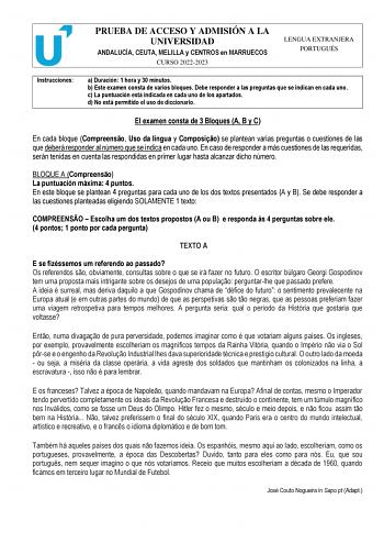 PRUEBA DE ACCESO Y ADMISIÓN A LA UNIVERSIDAD ANDALUCÍA CEUTA MELILLA y CENTROS en MARRUECOS CURSO 20222023 LENGUA EXTRANJERA PORTUGUÉS Instrucciones a Duración 1 hora y 30 minutos b Este examen consta de varios bloques Debe responder a las preguntas que se indican en cada uno c La puntuación está indicada en cada uno de los apartados d No está permitido el uso de diccionario El examen consta de 3 Bloques A B y C En cada bloque Compreenso Uso da língua y Composio se plantean varias preguntas o c…