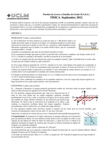 unlVERSIDAD DE CASTlllAlA mAnCHA Pruebas de Acceso a Estudios de Grado PAEG FÍSICA Septiembre 2012 El alumno deberá contestar a una de las dos opciones propuestas A o B Los problemas puntúan 3 puntos cada uno las cuestiones 1 punto cada una y la cuestión experimental 1 punto Se valorará prioritariamente la aplicación razonada de los principios físicos así como el planteamiento acompañado de los diagramas o esquemas necesarios para el desarrollo del ejercicio y una exposición clara y ordenada Se…