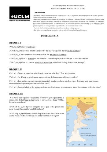 CAMP15 DE EXCEUNCJA INTUNACIONAL Evaluación para el Acceso a la Universidad Convocatoria de 2017 Materia G E O L O G Í A Instrucciones  Se deberá contestar a una de las dos propuestas A o B No se permite mezclar preguntas de las dos opciones Se han subrayado las palabras clave  La prueba consta de cuatro bloques de preguntas en el Bloque I se deberá definir 5 conceptos 05 puntos cada uno en el Bloque II se deberá contestar de forma breve y razonada 4 preguntas 1 p cada una en el Bloque III está…