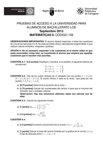 UNIVERSIDAD DE  MURCIA  Irrh Región de Murcia Universidad Politécnica de Cartagena PRUEBAS DE ACCESO A LA UNIVERSIDAD PARA ALUMNOS DE BACHILLERATO LOE Septiembre 2013 MATEMÁTICAS II CÓDIGO 158 OBSERVACIONES IMPORTANTES El alumno deberá responder a todas las cuestiones de una de las opciones A o B No está permitido utilizar calculadoras programables ni que realicen cálculo simbólico integrales o grácas OPCIÓN A No es necesario responder a las cuestiones en el mismo orden en que están enunciadas …