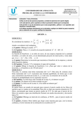 u Universidades Públicas de Andalucía UNIVERSIDADES DE ANDALUCÍA PRUEBA DE ACCESO A LA UNIVERSIDAD CURSO 20132014 MATEMÁTICAS APLICADAS A LAS CIENCIAS SOCIALES II Instrucciones a Duración 1 hora y 30 minutos b Elija una de las dos opciones propuestas y conteste los ejercicios de la opción elegida c En cada ejercicio parte o apartado se indica la puntuación máxima que le corresponde d Se permitirá el uso de calculadoras que no sean programables gráficas ni con capacidad para almacenar o transmit…