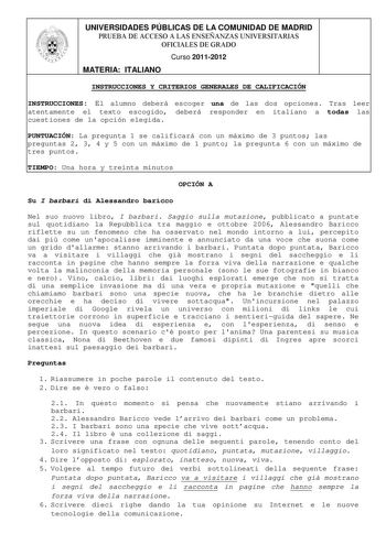 UNIVERSIDADES PÚBLICAS DE LA COMUNIDAD DE MADRID PRUEBA DE ACCESO A LAS ENSEÑANZAS UNIVERSITARIAS OFICIALES DE GRADO Curso 20112012 MATERIA ITALIANO INSTRUCCIONES Y CRITERIOS GENERALES DE CALIFICACIÓN INSTRUCCIONES El alumno deberá escoger una de las dos opciones Tras leer atentamente el texto escogido deberá responder en italiano a todas las cuestiones de la opción elegida PUNTUACIÓN La pregunta 1 se calificará con un máximo de 3 puntos las preguntas 2 3 4 y 5 con un máximo de 1 punto la pregu…