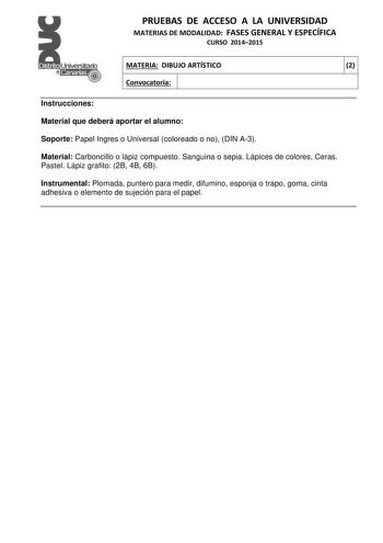 PRUEBAS DE ACCESO A LA UNIVERSIDAD MATERIAS DE MODALIDAD FASES GENERAL Y ESPECÍFICA CURSO 20142015 MATERIA DIBUJO ARTÍSTICO 2 Convocatoria 1 1 Instrucciones Material que deberá aportar el alumno Soporte Papel Ingres o Universal coloreado o no DIN A3 Material Carboncillo o lápiz compuesto Sanguina o sepia Lápices de colores Ceras Pastel Lápiz grafito 2B 4B 6B Instrumental Plomada puntero para medir difumino esponja o trapo goma cinta adhesiva o elemento de sujeción para el papel PRUEBAS DE ACCES…