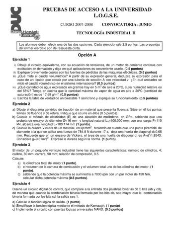 PRUEBAS DE ACCESO A LA UNIVERSIDAD LOGSE CURSO 20072008 CONVOCATORIA JUNIO TECNOLOGÍA INDUSTRIAL II Los alumnos deben elegir una de las dos opciones Cada ejercicio vale 25 puntos Las preguntas del primer ejercicio son de respuesta corta Ejercicio 1 Opción A i Dibuje el circuito equivalente con su ecuación de tensiones de un motor de corriente continua con excitación en derivación y diga en qué aplicaciones es conveniente usarlo 05 puntos ii Explique brevemente cuáles son las fuentes de pérdidas…