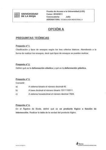 UNIVERSIDAD   DE LA RIOJA Prueba de Acceso a la Universidad LOE Curso 20102011 Convocatoria Julio ASIGNATURA TECNOLOGÍA INDUSTRIAL 11 OPCIÓN A PREGUNTAS TEÓRICAS Pregunta n 1 Clasificación y tipos de ensayos según los tres criterios básicos Atendiendo a la forma de realizar los ensayos decir qué tipos de ensayos se pueden realizar Pregunta n 2 Definir qué es la deformación elástica y qué es la deformación plástica Pregunta n 3 Convertir a A sistema binario el número decimal 45 b A base decimal …