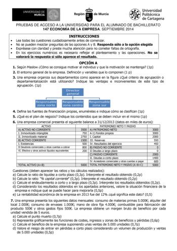 111 UNIVERSIDAD DE MURCIA Ih Región de Murcia Universidad Politécnica de Cartagena PRUEBAS DE ACCESO A LA UNIVERSIDAD PARA EL ALUMNADO DE BACHILLERATO 147 ECONOMÍA DE LA EMPRESA SEPTIEMBRE 2014 INSTRUCCIONES  Lea todas las cuestiones cuidadosamente antes de comenzar  No se pueden mezclar preguntas de las opciones A y B Responda sólo a la opción elegida  Exprésese con claridad y preste mucha atención para no cometer faltas de ortografía  En los ejercicios numéricos es necesario reflejar el plant…