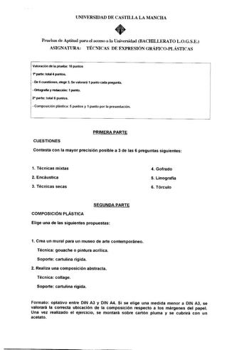 UNIVERSIDAD DE CASTILLA LA MANCHA  Pruebas de Aptitud para el acceso a la Universidad BACHILLERATO LOGSE ASIGNATURA TÉCNICAS DE EXPRESIÓN GRÁF1COPLÁSTICAS Valoración de la prueba 10 puntos 1 parte total 4 puntos  De 6 cuestiones etegir 3 Se valorará 1 punto cada pregunta  Ortografía y redacción 1 punto 2 parte total 6 puntos  Composición plástica 5 puntos y 1 punto por la presentación CUESTIONES PRIMERA PARTE Contesta con la mayor precisión posible a 3 de las 6 preguntas siguientes 1 Técnicas m…