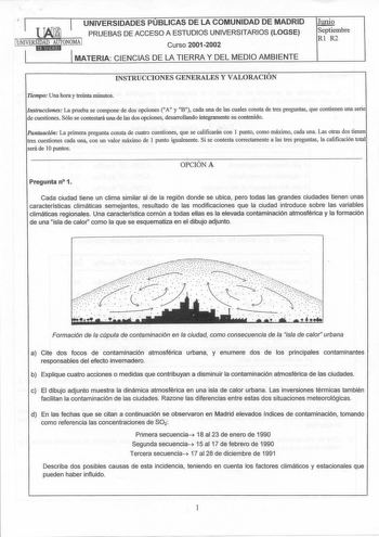 J  UNIVERSIDADES PUBLICAS DE LA COMUNIDAD DE MADRID PRUEBAS DE ACCESO A ESTUDIOSUNIVERSITARIOS LOGSE ONIVERS1ItD11ANDMt1AtUUtTi ONOMA 1 Curso 20012002 MATERIA CIENCIAS DE LA TIERRA Y DEL MEDIO AMBIENTE  Septiembre Rl R2 INSTRUCCIONES GENERALES Y VALORACIÓN Tiempo Una hora y treinta minutos Instrucciones La prueba se compone de dos opciones A y B cada una de las cuales consta de tres preguntas que contienen una serie de cuestiones Sólose contestará una de las dos opciones desarrollando íntegrame…