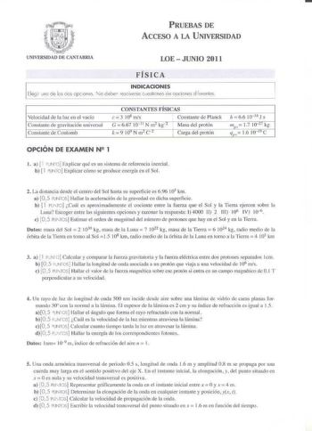 PRUEBAS DE ACCESO A LA UNIVERSIDAD LOE  JUNIO 2011 FÍSICA INDICACIONES Elegi no de les dos oc iones No debe esolverse vestiones de oocic nes Nere 11tes Velocidad de la Iuz en el vacío Constanie de gravitación uni versal Constante de Coulomb CONSTANTES FÍSJCAS e 108 mis Constante de Planck   G 6 61 10 11 N m kg 0 Masa del protón k 9 1QY N m C 1 Carga del protón  h 66 1014 J s mn 17 rnu kg e lf16 10 10 OPCIÓN DE EXAMEN N 1 l á 11 JNO Explicar qué es 1111 sistema de referencia inercial b  l UN TO …