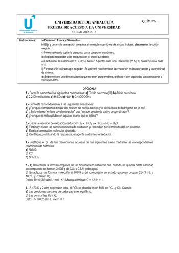 u Universidades Públicas de Andalucía UNIVERSIDADES DE ANDALUCÍA PRUEBA DE ACCESO A LA UNIVERSIDAD CURSO 20122013 QUÍMICA Instrucciones a Duración 1 hora y 30 minutos b Elija y desarrolle una opción completa sin mezclar cuestiones de ambas Indique claramente la opción elegida c No es necesario copiar la pregunta basta con poner su número d Se podrá responder a las preguntas en el orden que desee e Puntuación Cuestiones n 1 2 3 y 4 hasta 15 puntos cada una Problemas n 5 y 6 hasta 2 puntos cada u…