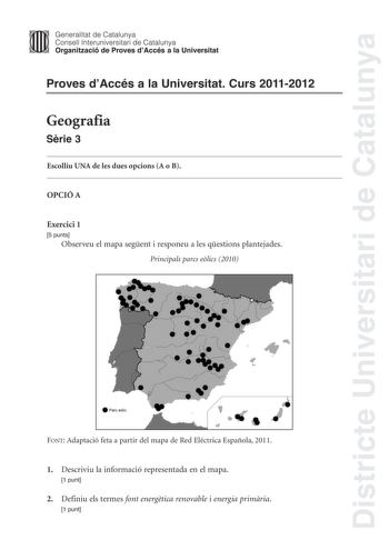 Districte Universitari de Catalunya Jimm Generalitat de Catalunya Consell lnteruniversitari de Catalunya   Organització de Proves dAccés a la Universitat Proves dAccés a la Universitat Curs 20112012 Geografia Srie 3 Escolliu UNA de les dues opcions A o B OPCIÓ A Exercici 1 5 punts Observeu el mapa segent i responeu a les qestions plantejades Principals parcs elics 2010 e Parceólic   FONT Adaptació feta a partir del mapa de Red Eléctrica Española 2011 1 Descriviu la informació representada en el…