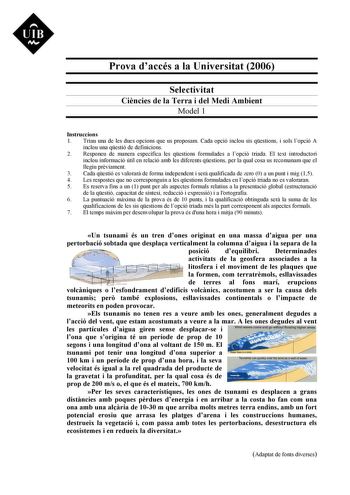 Prova daccés a la Universitat 2006 Selectivitat Cincies de la Terra i del Medi Ambient Model 1 Instruccions 1 Triau una de les dues opcions que us proposam Cada opció inclou sis qestions i sols lopció A inclou una qestió de definicions 2 Responeu de manera específica les qestions formulades a lopció triada El text introductori inclou informació útil en relació amb les diferents qestions per la qual cosa us recomanam que el llegiu prviament 3 Cada qestió es valorar de forma independent i ser qua…