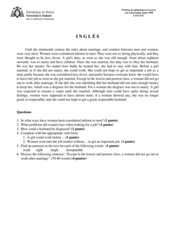 UNIVERSIDAD DE VIEDO Vicerrectorado de Estudiantes ÁREA DE ORIENTACIÓN UNIVERSITARIA Pruebas de aptitud para el acceso a la Universidad junio 1998 LOGSE INGLÉS Until the nineteenth century the rules about marriage and conduct between men and women were very strict Women were considered inferior to men They were not so strong physically and they were thought to be less clever A girls duty as soon as she was old enough from about eighteen onwards was to marry and have children Once she was marrie…