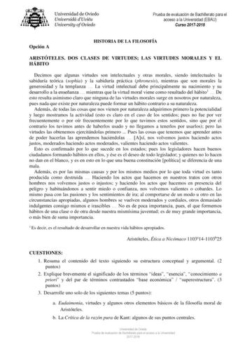 Prueba de evaluación de Bachillerato para el acceso a la Universidad EBAU Curso 20172018 Opción A HISTORIA DE LA FILOSOFÍA ARISTÓTELES DOS CLASES DE VIRTUDES LAS VIRTUDES MORALES Y EL HÁBITO Decimos que algunas virtudes son intelectuales y otras morales siendo intelectuales la sabiduría teórica sophia y la sabiduría práctica phronesis mientras que son morales la generosidad y la templanza  La virtud intelectual debe principalmente su nacimiento y su desarrollo a la enseñanza  mientras que la vi…