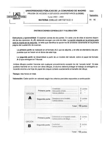 j UNIVERSIDADES PÚBLICAS DE LA COMUNIDAD DE MADRID PRUEBA DE ACCESO A ESTUDIOS UNIVERSITARIOS LOGSE Junio i 1UNIVERSIDAD AUTONOMA Curso 2003  2004 l Septiembre UJNlil MATERIA DIBUJO ARTÍSTICO 11 RI R2 INSTRUCCIONES GENERALES Y VALORACIÓN Estructura y opcionalidad El examen consta de dos partes En cada una de ellas el alumno dispondrá de dos opciones A y B debiendo escoger una sola de ellas La opción elegida en la primera parte será la misma en la segunda La letra que identifica la opción ha de …