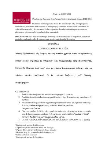 Materia GRIEGO II Pruebas de Acceso a Enseñanzas Universitarias de Grado 20142015 El alumno debe elegir una de las dos opciones A o B En la propuesta seleccionada el alumno debe traducir el texto griego y contestar al resto de las cuestiones Se valorará la ortografía y la coherencia de las respuestas Para la traducción puede usarse un diccionario griegoespañol con el apéndice gramatical IMPORTANTE Esta hoja no se entrega El texto y las cuestiones que se respondan deben ser copiados en el cuader…