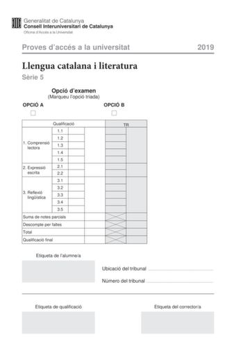 Proves daccés a la universitat Llengua catalana i literatura Srie 5 Opció dexamen Marqueu lopció triada OPCIÓ A OPCIÓ B 2019 Qualificació 11 12 1 Comprensió lectora 13 14 15 2 E xpressió 21 escrita 22 31 32 3 Reflexió lingística 33 34 35 Suma de notes parcials Descompte per faltes Total Qualificació final Etiqueta de lalumnea TR Ubicació del tribunal  Número del tribunal  Etiqueta de qualificació Etiqueta del correctora La prova consta de tres parts 1 comprensió lectora 2 expressió escrita i 3 …