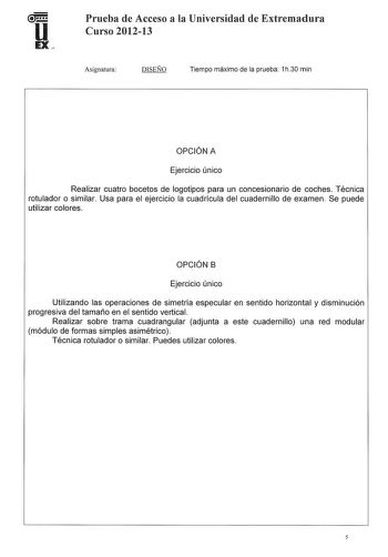 Prueba de Acceso a la Universidad de Extremadura Curso 201213 Asignatura DISEÑO Tiempo máximo de la prueba 1h30 min OPCIÓN A Ejercicio único Realizar cuatro bocetos de logotipos para un concesionario de coches Técnica rotulador o similar Usa para el ejercicio la cuadrícula del cuadernillo de examen Se puede utilizar colores OPCIÓN B Ejercicio único Utilizando las operaciones de simetría especular en sentido horizontal y disminución progresiva del tamaño en el sentido vertical Realizar sobre tra…