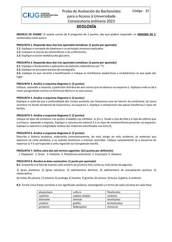 Proba de Avaliación do Bacharelato para o Acceso á Universidade Convocatoria ordinaria 2023 XEOLOXÍA Código 25 MODELO DE EXAME O exame consta de 8 preguntas de 2 puntos das que poderá responder un MÁXIMO DE 5 combinadas como queira PREGUNTA 1 Responda dous dos tres apartados temáticos 1 punto por apartado 11 Explique o concepto de diaxénese e os principais procesos implicados 12 Compare as teorías do catastrofismo e do uniformismo 13 Explique a acción xeolóxica dos glaciares PREGUNTA 2 Responda…