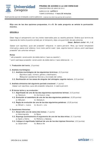 i Universidad W Zaragoza 1542 PRUEBA DE ACCESO A LA UNIVERSIDAD CONVOCATORIA DE JUNIO DE 2013 EJERCICIO DE LATÍN II TIEMPO DISPONIBLE 1 hora 30 minutos PUNTUACIÓN QUE SE OTORGARÁ A ESTE EJERCICIO véanse las distintas partes del examen Elija una de las dos opciones propuestas A o B En cada pregunta se señala la puntuación máxima OPCIÓN A César llega al campamento con los jinetes reservados para su escolta personal Ordena que termine de repararse de noche el puente cortado por el temporal y deja …