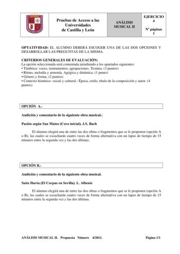 Pruebas de Acceso a las Universidades de Castilla y León ANÁLISIS MUSICAL II EJERCICIO 4 N páginas 1 OPTATIVIDAD EL ALUMNO DEBERÁ ESCOGER UNA DE LAS DOS OPCIONES Y DESARROLLAR LAS PREGUNTAS DE LA MISMA CRITERIOS GENERALES DE EVALUACIÓN La opción seleccionada será comentada atendiendo a los apartados siguientes  Tímbrica voces instrumentos agrupaciones Textura 3 puntos  Ritmo melodía y armonía Agógica y dinámica 1 punto  Género y forma 2 puntos  Contexto histórico social y cultural Época estilo …