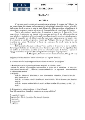 PAU SETEMBRO 2016 Código 15 ITALIANO OPCIÓN A Cera anche un altro notaio che veniva in paese nei giorni di mercato da Valdagno La sua caratteristica pi spiccata era la posizione in cui guidava lautomobile supino sul sedile dalla strada si vedeva appena la testa verticale del cappello Che cosa vedesse lui dallinterno si pu soltanto congetturare nuvole aria azurra le cime degli alberi le vette lontane del Pasubio Veniva alla mattina e parcheggiava la macchina in piazza tra le bancarelle Verso mez…