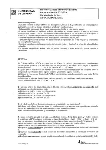 UNIVERSIDAD DE LA RIOJA Prueba de Acceso a la Universidad LOE Curso Académico 20152016 Convocatoria Junio 1 ASIGNATURA QUMICA Aclaraciones previas La prueba consiste en elegir UNA de las dos opciones la A o la B y contestar a las cinco preguntas que la componen en un tiempo máximo de una hora y treinta minutos Cada cuestlón aunque se divlda en varios apartados tendrá el valor de dos puntos Si en una cuestión o un problema se hace referencia a un proceso químico el alumno tendrá que expresar est…