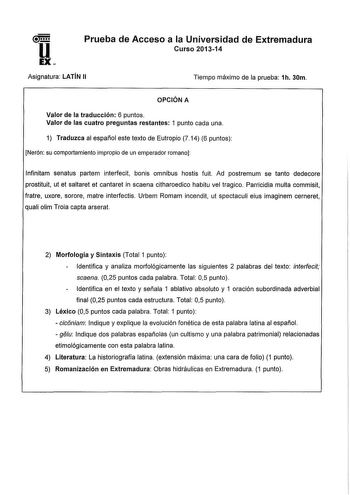 u EX Prueba de Acceso a la Universidad de Extremadura Curso 201314 Asignatura LATÍN 11 Tiempo máximo de la prueba 1h 30m OPCIÓN A Valor de la traducción 6 puntos Valor de las cuatro preguntas restantes 1 punto cada una 1 Traduzca al español este texto de Eutropio 714 6 puntos Nerón su comportamiento impropio de un emperador romano lnfinitam senatus partem interfecit bonis omnibus hostis fuit Ad postremum se tanto dedecore prostituit ut et saltaret et cantaret in scaena citharoedico habitu vel t…