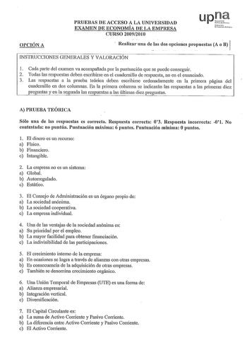 OPCIÓN A PRUEBAS DE ACCESO A LA UNIVERSIDAD EXAMEN DE ECONOMÍA DE LA EMPRESA CURSO 20092010 Nfarroo ue1i11rtblilc Realizr una delas dos opcioiies propuestas A o B 1 INSTRUCCIONES GENERALES Y VALORACIÓN 1 Cada parte del examen va acompañada por la puntuación que se puede conseguir 2 Todas las respuestas deben escribirse en el cuadernillo de respuesta no en el enunciado 3 Las respuestas a la prueba teórica deben escribirse ordenadamente en la primera pagma del cuadernillo en dos columnas En la pr…