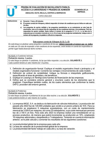 PRUEBA DE EVALUACIÓN DE BACHILLERATO PARA EL ACCESO A LA UNIVERSIDAD Y PRUEBAS DE ADMISIÓN ANDALUCÍA CEUTA MELILLA y CENTROS en MARRUECOS CURSO 20222023 ECONOMÍA DE LA EMPRESA Instrucciones a Duración 1 hora y 30 minutos b El examen consta de 4 bloques y deberá responder al número de cuestiones que se indica en cada uno de ellos c Las preguntas de opción múltiple y las preguntas semiabiertas no se contestarán en esta hoja de enunciados sino en la misma hoja de respuestas de las cuestiones teóri…