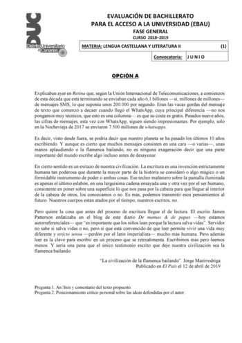 EVALUACIÓN DE BACHILLERATO PARA EL ACCESO A LA UNIVERSIDAD EBAU FASE GENERAL CURSO 20182019 MATERIA LENGUA CASTELLANA Y LITERATURA II 1 Convocatoria J U N I O OPCIÓN A Explicaban ayer en Retina que según la Unión Internacional de Telecomunicaciones a comienzos de esta década que está terminando se enviaban cada año 61 billones sí millones de millones de mensajes SMS lo que suponía unos 200000 por segundo Eran las vacas gordas del mensaje de texto que comenzó a decaer cuando llegó el WhatsApp cu…