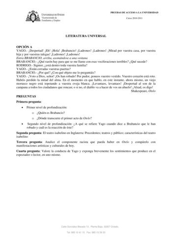 IVERSIDAD DE VIEDO  V1ccrrectorado de E tudiantes y Empleo PRUEBAS DE ACCESO A LA UNIVERSIDAD Curso 20102011 LITERATURA UNIVERSAL OPCIÓN A YAGO Despertad Eh Hola Brabancio Ladrones Ladrones Mirad por vuestra casa por vuestra hija y por vuestras talegas Ladrones Ladrones Entra BRABANCIO arriba asomándose a una ventana BRABANCIO Qué razón hay para que se me llame con esas vociferaciones terribles Qué sucede RODRIGO Signior está dentro toda vuestra familia YAGO Están cerradas vuestras puertas BRAB…