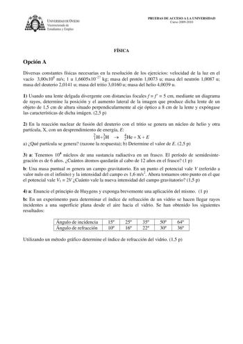 IVERSIDAD DE VIEDO  Vicerrectorado de Estudiantes y Empleo PRUEBAS DE ACCESO A LA UNIVERSIDAD Curso 20092010 FÍSICA Opción A Diversas constantes físicas necesarias en la resolución de los ejercicios velocidad de la luz en el vacío 300x108 ms 1 u 16605x1027 kg masa del protón 10073 u masa del neutrón 10087 u masa del deuterio 20141 u masa del tritio 30160 u masa del helio 40039 u 1 Usando una lente delgada divergente con distancias focales f  f  5 cm mediante un diagrama de rayos determine la po…