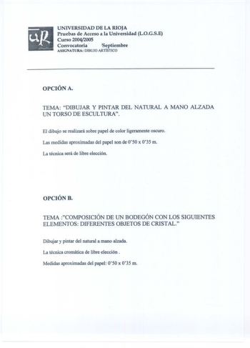 ugUNIVERSIDAD DE LA RIOJA Pruebas de Acceso a la Universidad LOGSE Curso 20042005    Convocatoria  Septiembre ASIGNATURA DIBUJO ARTÍSTICO OPCIÓN A TEMA DIBUJAR Y PINTAR DEL NATURAL A MANO ALZADA UN TORSO DE ESCULTURA El dibujo se realizará sobre papel de color ligeramente oscuro Las medidas aproximadas del papel son de 050 x 035 m La técnica será de libre elección OPCIÓN B TEMA COMPOSICIÓN DE UN BODEGÓN CON LOS SIGUIENTES ELEMENTOS DIFERENTES OBJETOS DE CRISTAL Dibujar y pintar del natural a ma…