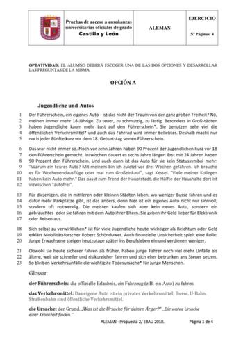 Pruebas de acceso a enseñanzas universitarias oficiales de grado Castilla y León ALEMAN EJERCICIO N Páginas 4 OPTATIVIDAD EL ALUMNO DEBERÁ ESCOGER UNA DE LAS DOS OPCIONES Y DESARROLLAR LAS PREGUNTAS DE LA MISMA OPCIÓN A Jugendliche und Autos 1 Der Fhrerschein ein eigenes Auto  ist das nicht der Traum von der ganz groen Freiheit N 2 meinen immer mehr 18Jhrige Zu teuer zu schmutzig zu lstig Besonders in Grostdten 3 haben Jugendliche kaum mehr Lust auf den Fhrerschein Sie benutzen sehr viel die 4 …